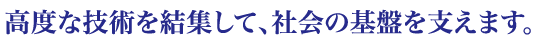 高度な技術を結集して、社会の基盤を支えます。
